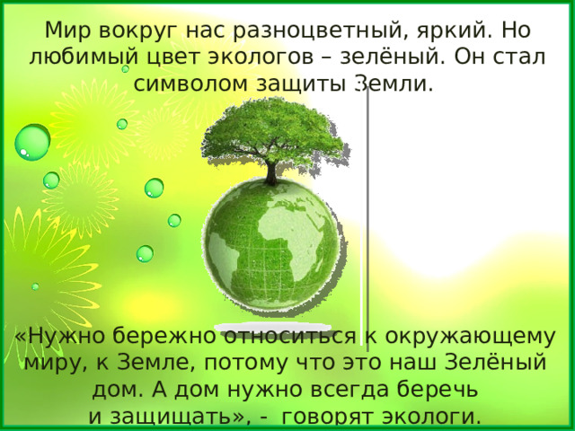 Мир вокруг нас разноцветный, яркий. Но любимый цвет экологов – зелёный. Он стал символом защиты Земли. «Нужно бережно относиться к окружающему миру, к Земле, потому что это наш Зелёный дом. А дом нужно всегда беречь и защищать», - говорят экологи. 