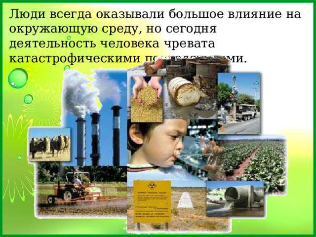 Люди всегда оказывали большое влияние на окружающую среду, но сегодня деятельность человека чревата катастрофическими последствиями. 