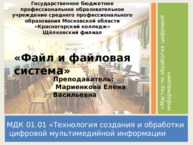 Государственное бюджетное профессиональное образовательное учреждение среднего профессионального образования Московской области  «Красногорский колледж»  Щёлковский филиал  «Мастер по обработке цифровой информации» «Файл и файловая система» Преподаватель:  Мариенкова Елена Васильевна МДК 01.01 «Технология создания и обработки  цифровой мультимедийной информации  