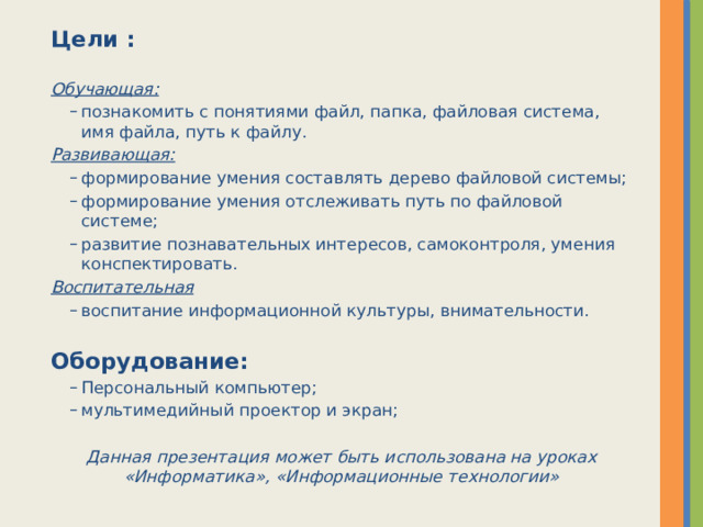 Цели :  Обучающая: познакомить с понятиями файл, папка, файловая система, имя файла, путь к файлу. познакомить с понятиями файл, папка, файловая система, имя файла, путь к файлу. Развивающая: формирование умения составлять дерево файловой системы; формирование умения отслеживать путь по файловой системе; развитие познавательных интересов, самоконтроля, умения конспектировать. формирование умения составлять дерево файловой системы; формирование умения отслеживать путь по файловой системе; развитие познавательных интересов, самоконтроля, умения конспектировать. Воспитательная воспитание информационной культуры, внимательности. воспитание информационной культуры, внимательности. Оборудование: Персональный компьютер; мультимедийный проектор и экран; Персональный компьютер; мультимедийный проектор и экран; Данная презентация может быть использована на уроках «Информатика», «Информационные технологии»  