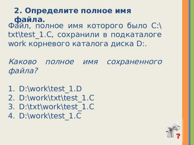 2. Определите полное имя файла. Файл, полное имя которого было C:\txt\test_1.C, сохранили в подкаталоге work корневого каталога диска D:. Каково полное имя сохраненного файла? D:\work\test_1.D D:\work\txt\test_1.C D:\txt\work\test_1.C D:\work\test_1.C 