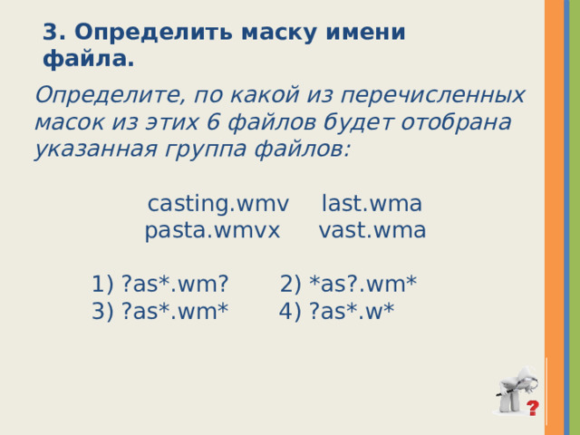 3. Определить маску имени файла. Определите, по какой из перечисленных масок из этих 6 файлов будет отобрана указанная группа файлов:  casting.wmv  last.wma  pasta.wmvx   vast.wma   1) ?as*.wm?       2) *as?.wm*       3) ?as*.wm*       4) ?as*.w* 