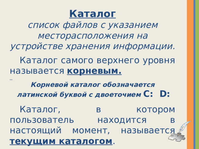 Каталог список файлов с указанием месторасположения на устройстве хранения информации.  Каталог самого верхнего уровня называется корневым.  Корневой каталог обозначается  латинской буквой с двоеточием C: D:   Каталог, в котором пользователь находится в настоящий момент, называется текущим каталогом . 
