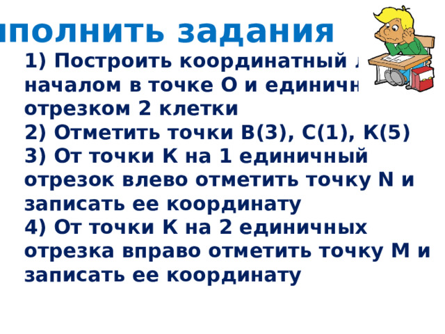 Выполнить задания 1) Построить координатный луч с началом в точке О и единичным отрезком 2 клетки 2) Отметить точки В(3), С(1), К(5) 3) От точки К на 1 единичный отрезок влево отметить точку N и записать ее координату 4) От точки К на 2 единичных отрезка вправо отметить точку М и записать ее координату  