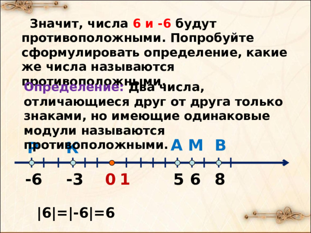  Значит, числа 6 и -6 будут противоположными. Попробуйте сформулировать определение, какие же числа называются противоположными. Определение: Два числа, отличающиеся друг от друга только знаками, но имеющие одинаковые модули называются противоположными. А В М Р К 6 -6 -3 5 8 1 0 |6|=|-6|=6 