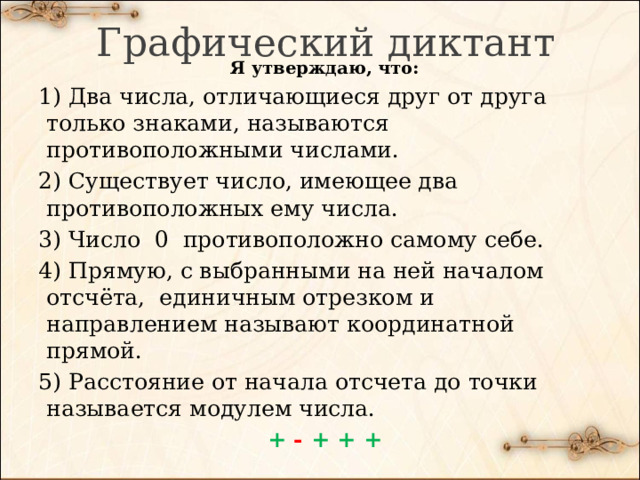 Графический диктант Я утверждаю, что: 1) Два числа, отличающиеся друг от друга только знаками, называются противоположными числами. 2) Существует число, имеющее два противоположных ему числа. 3) Число 0 противоположно самому себе. 4) Прямую, с выбранными на ней началом отсчёта, единичным отрезком и направлением называют координатной прямой. 5) Расстояние от начала отсчета до точки называется модулем числа. + - + + + 