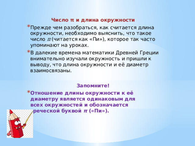 Число π и длина окружности Прежде чем разобраться, как считается длина окружности, необходимо выяснить, что такое число  π  (читается как «Пи»), которое так часто упоминают на уроках. В далекие времена математики Древней Греции внимательно изучали окружность и пришли к выводу, что длина окружности и её диаметр взаимосвязаны. Запомните! Отношение длины окружности к её диаметру является одинаковым для всех окружностей и обозначается греческой буквой  π  («Пи»).     