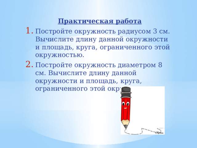 Практическая работа Постройте окружность радиусом 3 см. Вычислите длину данной окружности и площадь, круга, ограниченного этой окружностью. Постройте окружность диаметром 8 см. Вычислите длину данной окружности и площадь, круга, ограниченного этой окружностью. 