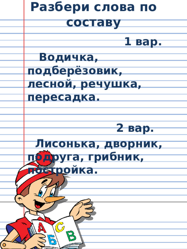 Разбери слова по составу  1 вар.  Водичка, подберёзовик, лесной, речушка, пересадка.   2 вар.  Лисонька, дворник, подруга, грибник, постройка. 