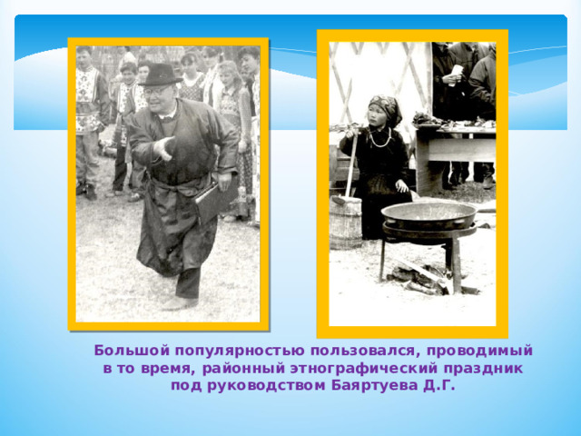 Большой популярностью пользовался, проводимый в то время, районный этнографический праздник под руководством Баяртуева Д.Г. 
