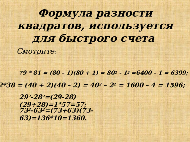Формула разности квадратов, используется для быстрого счета  Смотрите :  79 * 81 = (80 – 1)(80 + 1) = 80 2 - 1 2 =6400 – 1 = 6399;  42*38 = (40 + 2)(40 – 2) = 40 2 – 2 2 = 1600 – 4 = 1596 ; 29 2 -28 2 =(29-28)(29+28)=1*57=57 ; 73 2 -63 2 =(73+63)(73-63)=136*10=1360 . 