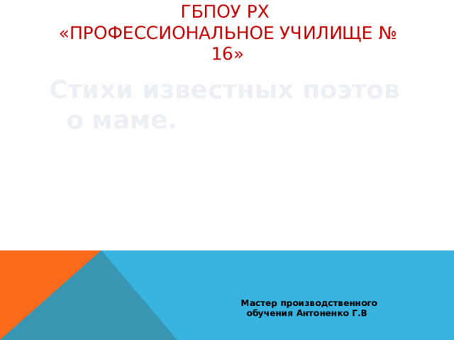   Стихи известных поэтов о маме. ГБПОУ РХ  «Профессиональное училище № 16»  Мастер производственного обучения Антоненко Г.В 