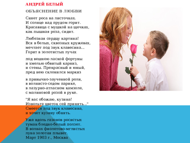 АНДРЕЙ БЕЛЫЙ   ОБЪЯСНЕНИЕ В ЛЮБВИ   Сияет роса на листочках.   И солнце над прудом горит.   Красавица с мушкой на щечках,   как пышная роза, сидит.     Любезная сердцу картина!   Вся в белых, сквозных кружевах,   мечтает под звук клавесина...   Горит в золотистых лучах     под вешнею лаской фортуны   и хмелью обвитый карниз,   и стены. Прекрасный и юный,   пред нею склонился маркиз   в привычно-заученной роли, в волнисто-седом парике, в лазурно-атласном камзоле, с малиновой розой в руке.   