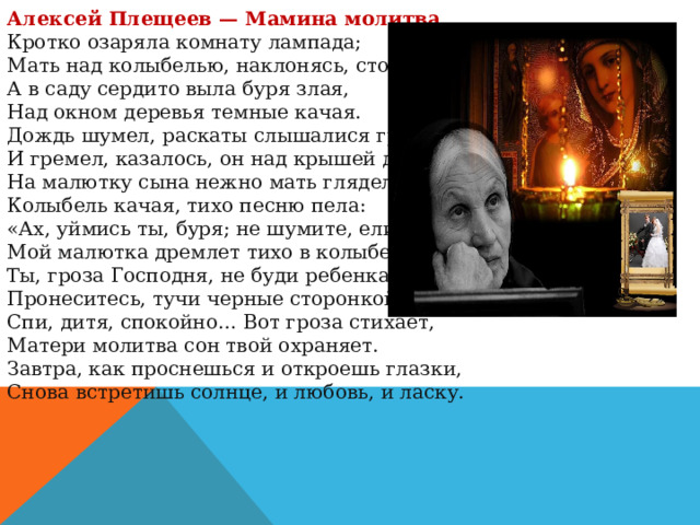 Алексей Плещеев — Мамина молитва Кротко озаряла комнату лампада;  Мать над колыбелью, наклонясь, стояла.  А в саду сердито выла буря злая,  Над окном деревья темные качая. Дождь шумел, раскаты слышалися грома;  И гремел, казалось, он над крышей дома.  На малютку сына нежно мать глядела,  Колыбель качая, тихо песню пела: «Ах, уймись ты, буря; не шумите, ели!  Мой малютка дремлет тихо в колыбели!  Ты, гроза Господня, не буди ребенка!  Пронеситесь, тучи черные сторонкой». Спи, дитя, спокойно… Вот гроза стихает,  Матери молитва сон твой охраняет.  Завтра, как проснешься и откроешь глазки,  Снова встретишь солнце, и любовь, и ласку. 