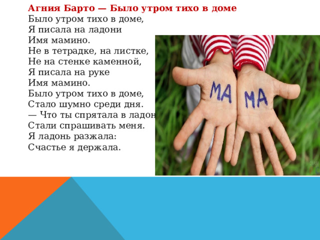 Агния Барто — Было утром тихо в доме Было утром тихо в доме,  Я писала на ладони  Имя мамино. Не в тетрадке, на листке,  Не на стенке каменной,  Я писала на руке  Имя мамино. Было утром тихо в доме,  Стало шумно среди дня.  — Что ты спрятала в ладони? —  Стали спрашивать меня. Я ладонь разжала:  Счастье я держала. 