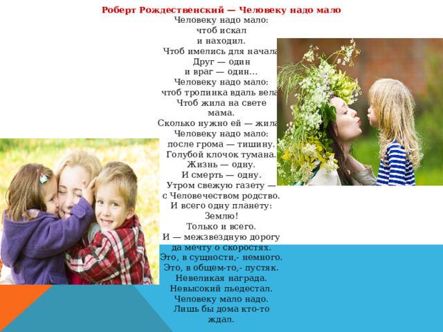 Роберт Рождественский — Человеку надо мало Человеку надо мало:  чтоб искал  и находил.  Чтоб имелись для начала  Друг — один  и враг — один…  Человеку надо мало:  чтоб тропинка вдаль вела.  Чтоб жила на свете  мама.  Сколько нужно ей — жила.. Человеку надо мало:  после грома — тишину.  Голубой клочок тумана.  Жизнь — одну.  И смерть — одну.  Утром свежую газету —  с Человечеством родство.  И всего одну планету:  Землю!  Только и всего.  И — межзвездную дорогу  да мечту о скоростях.  Это, в сущности,- немного.  Это, в общем-то,- пустяк.  Невеликая награда.  Невысокий пьедестал.  Человеку мало надо.  Лишь бы дома кто-то  ждал. 