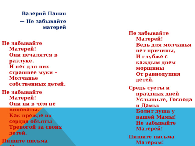 Валерий Панин — Не забывайте матерей  Не забывайте Матерей!  Они печалятся в разлуке.  И нет для них страшнее муки –  Молчанье собственных детей. Не забывайте Матерей!  Они ни в чем не виноваты.  Как прежде их сердца объяты  Тревогой за своих детей. Пишите письма Матерям,  Звоните им по телефону!  Они так радуются вам,  Любому вашему поклону.  Не забывайте Матерей!  Ведь для молчанья нет причины,  И глубже с каждым днем морщины  От равнодушия детей. Средь суеты и праздных дней  Услышьте, Господа и Дамы:  Болит душа у вашей Мамы!  Не забывайте Матерей! Пишите письма Матерям!  Звоните им по телефону,  Они так радуются вам,  Любому вашему поклону.  