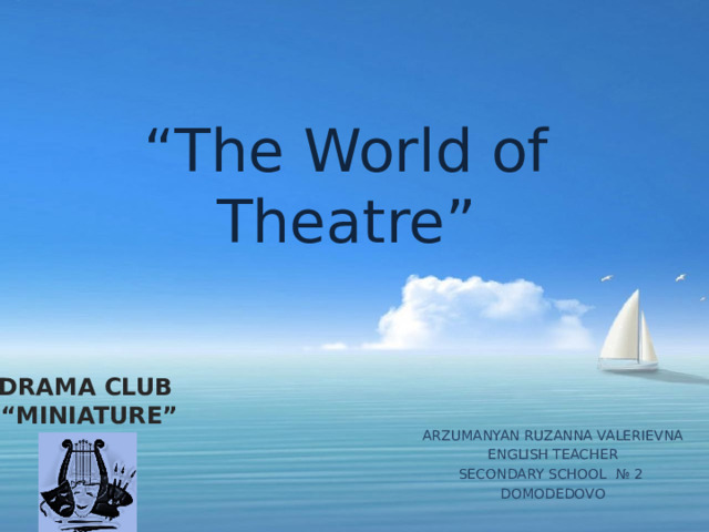 “ The World of Theatre” DRAMA CLUB “ MINIATURE” ARZUMANYAN RUZANNA VALERIEVNA ENGLISH TEACHER SECONDARY SCHOOL № 2 DOMODEDOVO 