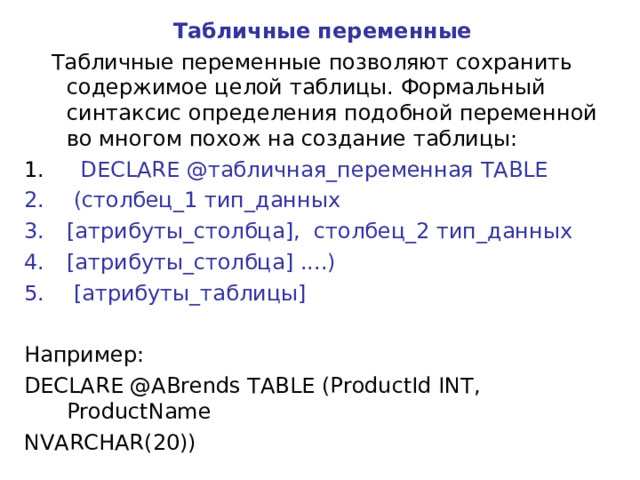 Табличные переменные  Табличные переменные позволяют сохранить содержимое целой таблицы. Формальный синтаксис определения подобной переменной во многом похож на создание таблицы:  DECLARE @табличная_переменная TABLE  (столбец_1 тип_данных [атрибуты_столбца],  столбец_2 тип_данных [атрибуты_столбца] ....)  [ атрибуты_таблицы] Например: DECLARE @ABrends TABLE (ProductId INT,  ProductName NVARCHAR(20)) 