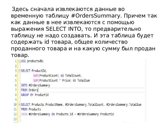  Здесь c начала извлекаются данные во временную таблицу #OrdersSummary. Причем так как данные в нее извлекаются с помощью выражения SELECT INTO, то предварительно таблицу не надо создавать. И эта таблица будет содержать id товара, общее количество проданного товара и на какую сумму был продан товар.  Затем эта таблица может использоваться в выражениях INNER JOIN. 