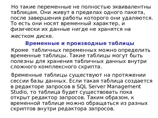  Но такие переменные не полностью эквивалентны таблицам. Они живут в пределах одного пакета, после завершения работы которого они удаляются. То есть они носят временный характер, и физически их данные нигде не хранятся на жестком диске.   Временные и производные таблицы  Кроме табличных переменных можно определить временные таблицы. Такие таблицы могут быть полезны для хранения табличных данных внутри сложного комплексного скрипта.  Временные таблицы существуют на протяжении сессии базы данных. Если такая таблица создается в редакторе запросов в SQL Server Management Studio, то таблица будет существовать пока открыт редактор запросов. Таким образом, к временной таблице можно обращаться из разных скриптов внутри редактора запросов. 