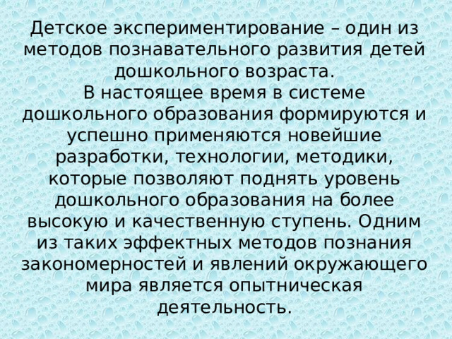 Детское экспериментирование – один из методов познавательного развития детей дошкольного возраста.  В настоящее время в системе дошкольного образования формируются и успешно применяются новейшие разработки, технологии, методики, которые позволяют поднять уровень дошкольного образования на более высокую и качественную ступень. Одним из таких эффектных методов познания закономерностей и явлений окружающего мира является опытническая деятельность. 