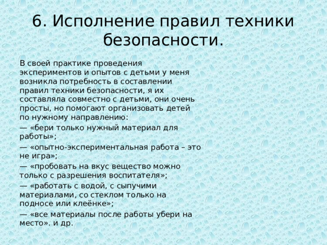 6. Исполнение правил техники безопасности. В своей практике проведения экспериментов и опытов с детьми у меня возникла потребность в составлении правил техники безопасности, я их составляла совместно с детьми, они очень просты, но помогают организовать детей по нужному направлению: — «бери только нужный материал для работы»; — «опытно-экспериментальная работа – это не игра»; — «пробовать на вкус вещество можно только с разрешения воспитателя»; — «работать с водой, с сыпучими материалами, со стеклом только на подносе или клеёнке»; — «все материалы после работы убери на место». и др. 