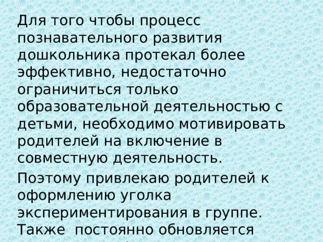 Для того чтобы процесс познавательного развития дошкольника протекал более эффективно, недостаточно ограничиться только образовательной деятельностью с детьми, необходимо мотивировать родителей на включение в совместную деятельность. Поэтому привлекаю родителей к оформлению уголка экспериментирования в группе. Также постоянно обновляется наглядная информация по проведению опытной деятельности. 
