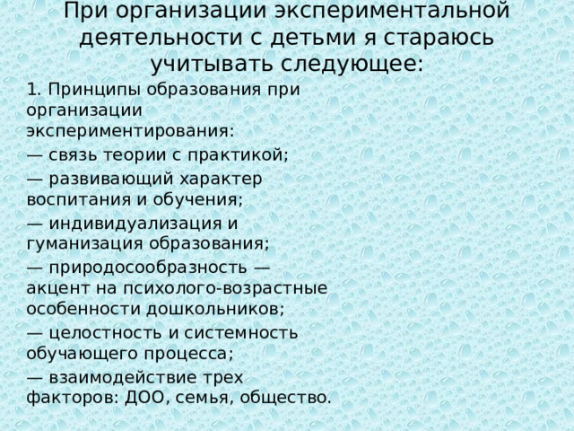 При организации экспериментальной деятельности с детьми я стараюсь учитывать следующее: 1. Принципы образования при организации экспериментирования: — связь теории с практикой; — развивающий характер воспитания и обучения; — индивидуализация и гуманизация образования; — природосообразность — акцент на психолого-возрастные особенности дошкольников; — целостность и системность обучающего процесса; — взаимодействие трех факторов: ДОО, семья, общество. 