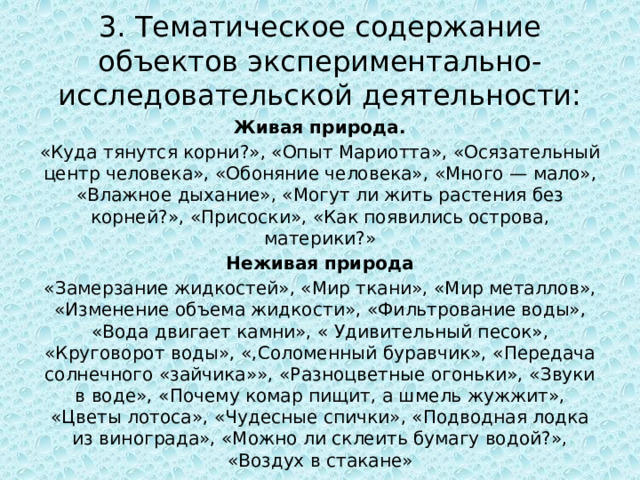 3. Тематическое содержание объектов экспериментально-исследовательской деятельности: Живая природа. «Куда тянутся корни?», «Опыт Мариотта», «Осязательный центр человека», «Обоняние человека», «Много — мало», «Влажное дыхание», «Могут ли жить растения без корней?», «Присоски», «Как появились острова, материки?» Неживая природа «Замерзание жидкостей», «Мир ткани», «Мир металлов», «Изменение объема жидкости», «Фильтрование воды», «Вода двигает камни», « Удивительный песок», «Круговорот воды», «,Соломенный буравчик», «Передача солнечного «зайчика»», «Разноцветные огоньки», «Звуки в воде», «Почему комар пищит, а шмель жужжит», «Цветы лотоса», «Чудесные спички», «Подводная лодка из винограда», «Можно ли склеить бумагу водой?», «Воздух в стакане» 