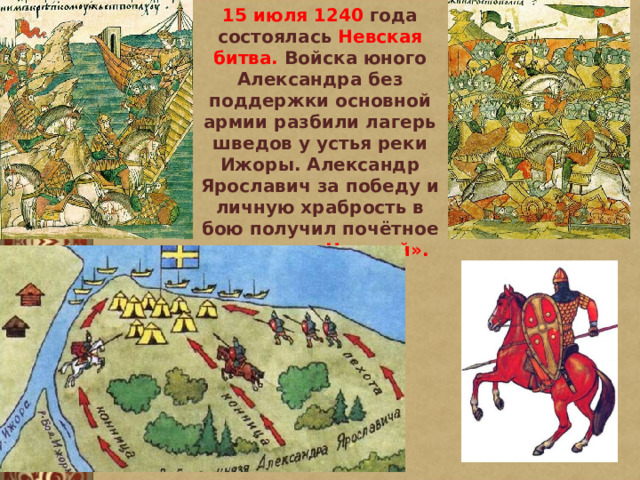15 июля 1240 года состоялась Невская битва. Войска юного Александра без поддержки основной армии разбили лагерь шведов у устья реки Ижоры. Александр Ярославич за победу и личную храбрость в бою получил почётное прозвище «Невский». 