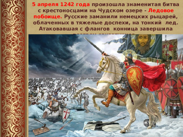 5 апреля 1242 года произошла знаменитая битва с крестоносцами на Чудском озере - Ледовое побоище. Русские заманили немецких рыцарей, облаченных в тяжелые доспехи, на тонкий лед. Атаковавшая с флангов конница завершила разгром захватчиков. 
