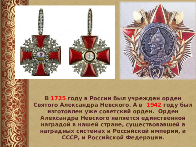 В 1725 году в России был учрежден орден Святого Александра Невского. А в 1942 году был изготовлен уже советский орден. Орден Александра Невского является единственной наградой в нашей стране, существовавшей в наградных системах и Российской империи, и СССР, и Российской Федерации. 