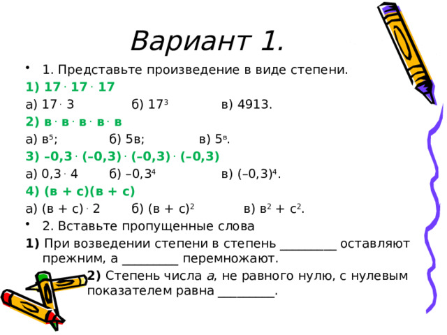 Вариант 1. 1. Представьте произведение в виде степени. 1) 17  .  17  .  17 а) 17  .  3    б) 17 3    в) 4913. 2) в  .  в  .  в  .  в  .  в а) в 5 ;    б) 5в;    в) 5 в . 3) –0,3  .  (–0,3)  .  (–0,3)  .  (–0,3) а) 0,3  .  4   б) –0,3 4    в) (–0,3) 4 . 4) (в + с)(в + с)  а) (в + с)  .  2   б) (в + с) 2     в) в 2  + с 2 . 2. Вставьте пропущенные слова 1) При возведении степени в степень _________ оставляют прежним, а _________ перемножают.    2) Степень числа  а , не равного нулю, с нулевым   показателем равна _________. 