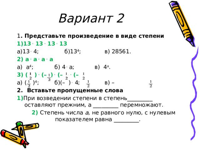Вариант 2 1 . Представьте произведение в виде степени 1)13  .  13  .  13  .  13 а)13  .  4;    б)13 4 ;    в) 28561. 2) а  .  а  .  а  .  а а)  а 4 ;    б) 4  .  а;    в)  4 а . 3) (–  )  .  (–  )  .  (–  )  .  (–  ) а) (–  ) 4 ;   б)(–  )  .  4;       в) –  2. Вставьте пропущенные слова 1) При возведении степени в степень_________ оставляют прежним, а _________ перемножают.   2) Степень числа  а , не равного нулю, с нулевым   показателем равна _________. 