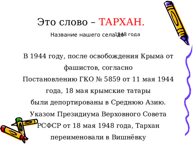 Это слово – ТАРХАН. 1948 года Название нашего села до В 1944 году, после освобождения Крыма от фашистов, согласно Постановлению ГКО № 5859 от 11 мая 1944 года, 18 мая крымские татары были депортированы в Среднюю Азию. Указом Президиума Верховного Совета РСФСР от 18 мая 1948 года, Тархан переименовали в Вишнёвку 