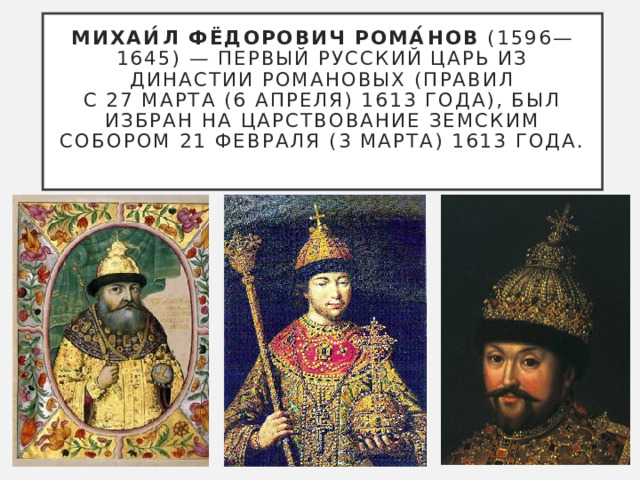 Михаи́л Фёдорович Рома́нов  (1596—1645) — первый русский царь из династии Романовых (правил с 27 марта (6 апреля) 1613 года), был избран на царствование Земским собором 21 февраля (3 марта) 1613 года.   