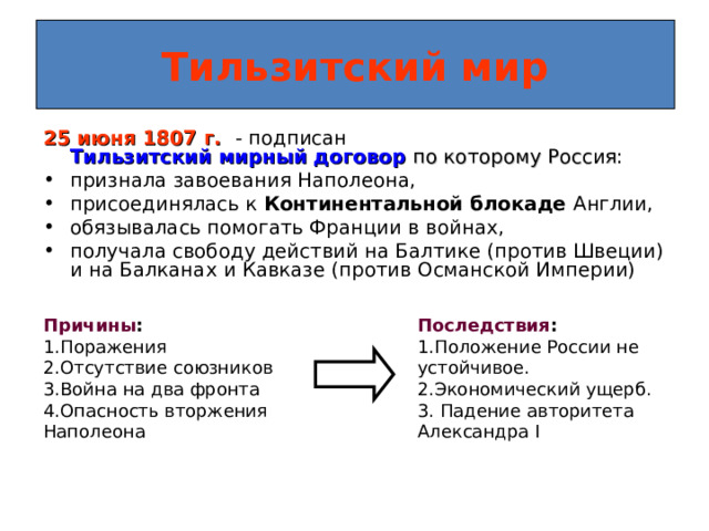 Тильзитский мир 25 июня 1807 г.  - подписан Тильзитский мирный договор  по которому Россия : признала завоевания Наполеона, присоединялась к Континентальной блокаде Англии, обязывалась помогать Франции в войнах, получала свободу действий на Балтике (против Швеции) и на Балканах и Кавказе (против Османской Империи)  Причины : Последствия : 1.Поражения 2.Отсутствие союзников 3.Война на два фронта 4.Опасность вторжения Наполеона 1.Положение России не устойчивое. 2.Экономический ущерб. 3. Падение авторитета Александра I  