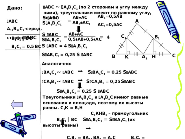  АВС    А 1 В 1 С 1 (по 2 сторонам и углу между ними), треугольники имеют по равному углу, значит Дано:  АВС А 1 ,В 1 ,С 1 -серед. сторон  АВС АВ 1 =0,5АВ АС 1 =0,5АС AB  AC S  АВС = A АВ 1  АС 1 S  А 1 В 1 С 1  AB  AC S  АВС C 1 B 1 = = 4 В 1 С 1 ║  ВС В 1 С 1 = 0,5  ВС  S  А 1 В 1 С 1  0,5  АВ  0,5  АС S  АВС = 4 S  А 1 В 1 С 1  S  АВ 1 С 1 = 0,25 S  АВС Аналогично:   ВА 1 С 1    АВС S  ВА 1 С 1 = 0,25 S  АВС  СА 1 В 1    АВС S  СА 1 В 1 = 0,25  S  АВС C B H А 1 K S  А 1 В 1 С 1 = 0,25 S  АВС  Треугольники  А 1 В 1 С 1  и  А 1 В 1 С  имеют равные основания и площади, поэтому их высоты равны. С 1 К = В 1 Н С 1 КНВ 1 – прямоугольник В 1 С 1 ║  ВС S  А 1 В 1 С 1  = S  ВА 1 С 1 (их высоты равны)  С 1 В 1 = ВА 1 , ВА 1 = А 1 С В 1 С 1 = 0,5  ВС  