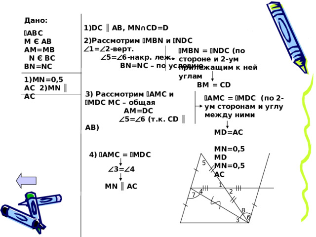 Дано:  АВС  М Є АВ АМ=МВ N Є BC BN=NC 1)MN=0,5AC 2)MN ║ AC  1)DC  ║ AB, MN∩CD=D 2) Рассмотрим  MBN и  NDC  1=  2-верт.   5 =  6 -накр. леж. BN=NC – по условию     MBN =  NDC (по стороне и 2-ум прилежащим к ней углам BM = CD 3) Рассмотрим  AMC и   MDC MC – общая AM=DC  5 =  6 ( т.к. С D ║ AB)  AMC =  MDC ( по 2-ум сторонам и углу между ними MD=AC MN=0,5MD MN=0,5AC 4)  AMC =  MDC 5  3 =  4 1 MN ║ AC 4 2 7 8 6 3 