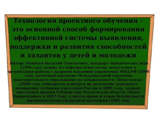 Технология проектного обучения – это основной способ формирования эффективной системы выявления, поддержки и развития способностей и талантов у детей и молодежи  Автор: Новиков Василий Савельевич, кандидат юридических наук (1996 год), доцент по кафедре психологии, педагогики и организации работы с кадрами Академии управления МВД РФ (2000 год), почетный академик Международной академии дополнительного образования по специальности «Педагогика» (2008 год), победитель конкурса на получение денежного поощрения лучшими учителями России в 2009 году, лауреат ежегодной премии Губернатора Московской области «Наше Подмосковье» в 2017 году, учитель права и основ безопасности жизнедеятельности высшей категории (2002 год) 