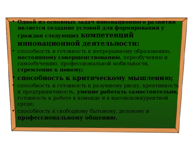 Одной из основных задач инновационного развития является создание условий для формирования у граждан следующих компетенций инновационной деятельности: способность и готовность к непрерывному образованию, постоянному совершенствованию , переобучению и самообучению, профессиональной мобильности, стремление к новому; способность к критическому мышлению; способность и готовность к разумному риску, креативность и предприимчивость, умение работать самостоятельно, готовность к работе в команде и в высококонкурентной среде; способность к свободному бытовому, деловому и профессиональному общению. 