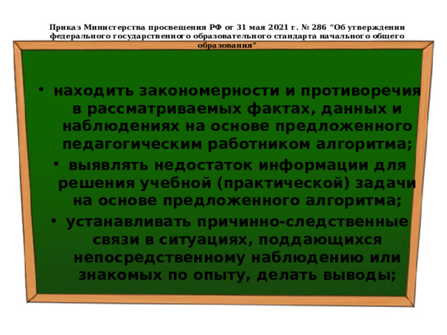  Приказ Министерства просвещения РФ от 31 мая 2021 г. № 286 “Об утверждении федерального государственного образовательного стандарта начального общего образования”   находить закономерности и противоречия в рассматриваемых фактах, данных и наблюдениях на основе предложенного педагогическим работником алгоритма; выявлять недостаток информации для решения учебной (практической) задачи на основе предложенного алгоритма; устанавливать причинно-следственные связи в ситуациях, поддающихся непосредственному наблюдению или знакомых по опыту, делать выводы; 