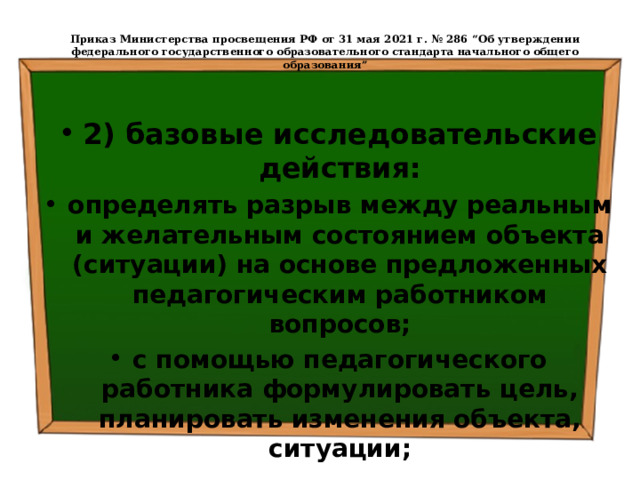  Приказ Министерства просвещения РФ от 31 мая 2021 г. № 286 “Об утверждении федерального государственного образовательного стандарта начального общего образования”   2) базовые исследовательские действия: определять разрыв между реальным и желательным состоянием объекта (ситуации) на основе предложенных педагогическим работником вопросов; с помощью педагогического работника формулировать цель, планировать изменения объекта, ситуации; 