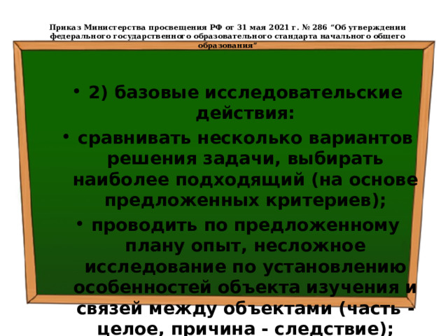  Приказ Министерства просвещения РФ от 31 мая 2021 г. № 286 “Об утверждении федерального государственного образовательного стандарта начального общего образования”   2) базовые исследовательские действия: сравнивать несколько вариантов решения задачи, выбирать наиболее подходящий (на основе предложенных критериев); проводить по предложенному плану опыт, несложное исследование по установлению особенностей объекта изучения и связей между объектами (часть - целое, причина - следствие); 