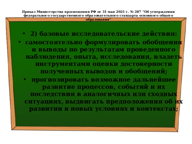  Приказ Министерства просвещения РФ от 31 мая 2021 г. № 287 “Об утверждении федерального государственного образовательного стандарта основного общего образования”   2) базовые исследовательские действия: самостоятельно формулировать обобщения и выводы по результатам проведенного наблюдения, опыта, исследования, владеть инструментами оценки достоверности полученных выводов и обобщений; прогнозировать возможное дальнейшее развитие процессов, событий и их последствия в аналогичных или сходных ситуациях, выдвигать предположения об их развитии в новых условиях и контекстах; 