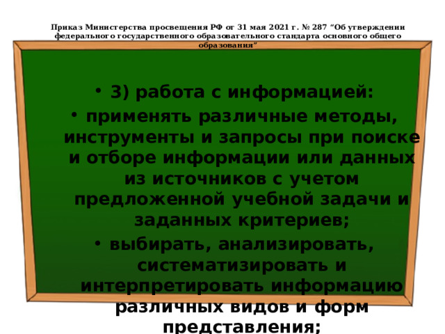  Приказ Министерства просвещения РФ от 31 мая 2021 г. № 287 “Об утверждении федерального государственного образовательного стандарта основного общего образования”   3) работа с информацией: применять различные методы, инструменты и запросы при поиске и отборе информации или данных из источников с учетом предложенной учебной задачи и заданных критериев; выбирать, анализировать, систематизировать и интерпретировать информацию различных видов и форм представления; 