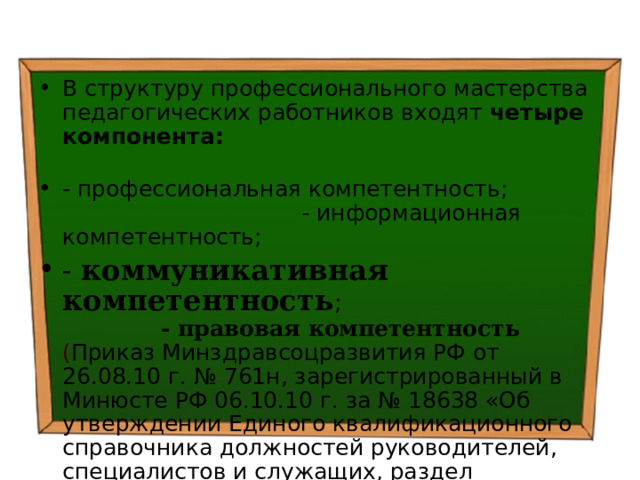 В структуру профессионального мастерства педагогических работников входят четыре компонента:  - профессиональная компетентность; - информационная компетентность; - коммуникативная компетентность ; - правовая компетентность  ( Приказ Минздравсоцразвития РФ от 26.08.10 г. № 761н, зарегистрированный в Минюсте РФ 06.10.10 г. за № 18638 «Об утверждении Единого квалификационного справочника должностей руководителей, специалистов и служащих, раздел Квалификационные характеристики должностей работников образования») 