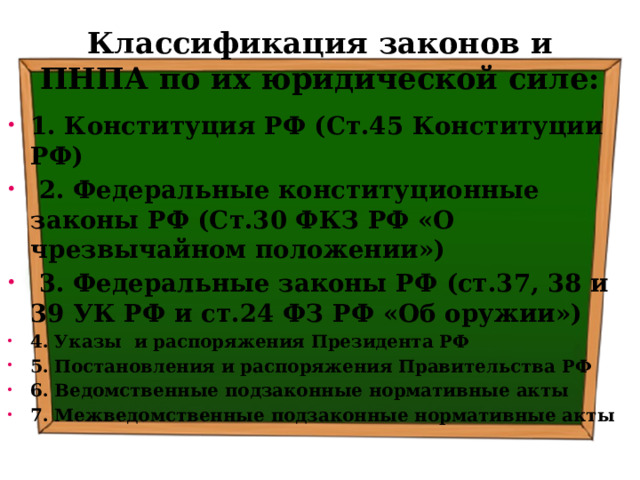 Классификация законов и ПНПА по их юридической силе: 1. Конституция РФ (Ст.45 Конституции РФ)  2. Федеральные конституционные законы РФ (Ст.30 ФКЗ РФ «О чрезвычайном положении»)  3. Федеральные законы РФ (ст.37, 38 и 39 УК РФ и ст.24 ФЗ РФ «Об оружии») 4. Указы и распоряжения Президента РФ 5. Постановления и распоряжения Правительства РФ 6. Ведомственные подзаконные нормативные акты 7. Межведомственные подзаконные нормативные акты 