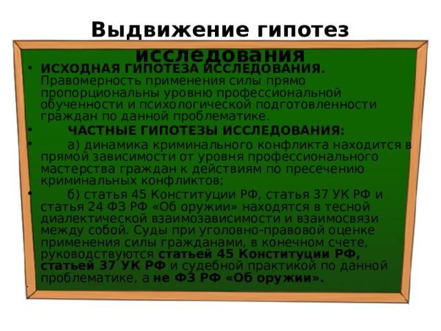 Выдвижение гипотез исследования ИСХОДНАЯ ГИПОТЕЗА ИССЛЕДОВАНИЯ. Правомерность применения силы прямо пропорциональны уровню профессиональной обученности и психологической подготовленности граждан по данной проблематике.  ЧАСТНЫЕ ГИПОТЕЗЫ ИССЛЕДОВАНИЯ:  а) динамика криминального конфликта находится в прямой зависимости от уровня профессионального мастерства граждан к действиям по пресечению криминальных конфликтов;  б) статья 45 Конституции РФ, статья 37 УК РФ и статья 24 ФЗ РФ «Об оружии» находятся в тесной диалектической взаимозависимости и взаимосвязи между собой. Суды при уголовно-правовой оценке применения силы гражданами, в конечном счете, руководствуются статьей 45 Конституции РФ, статьей 37 УК РФ и судебной практикой по данной проблематике, а не ФЗ РФ «Об оружии». 